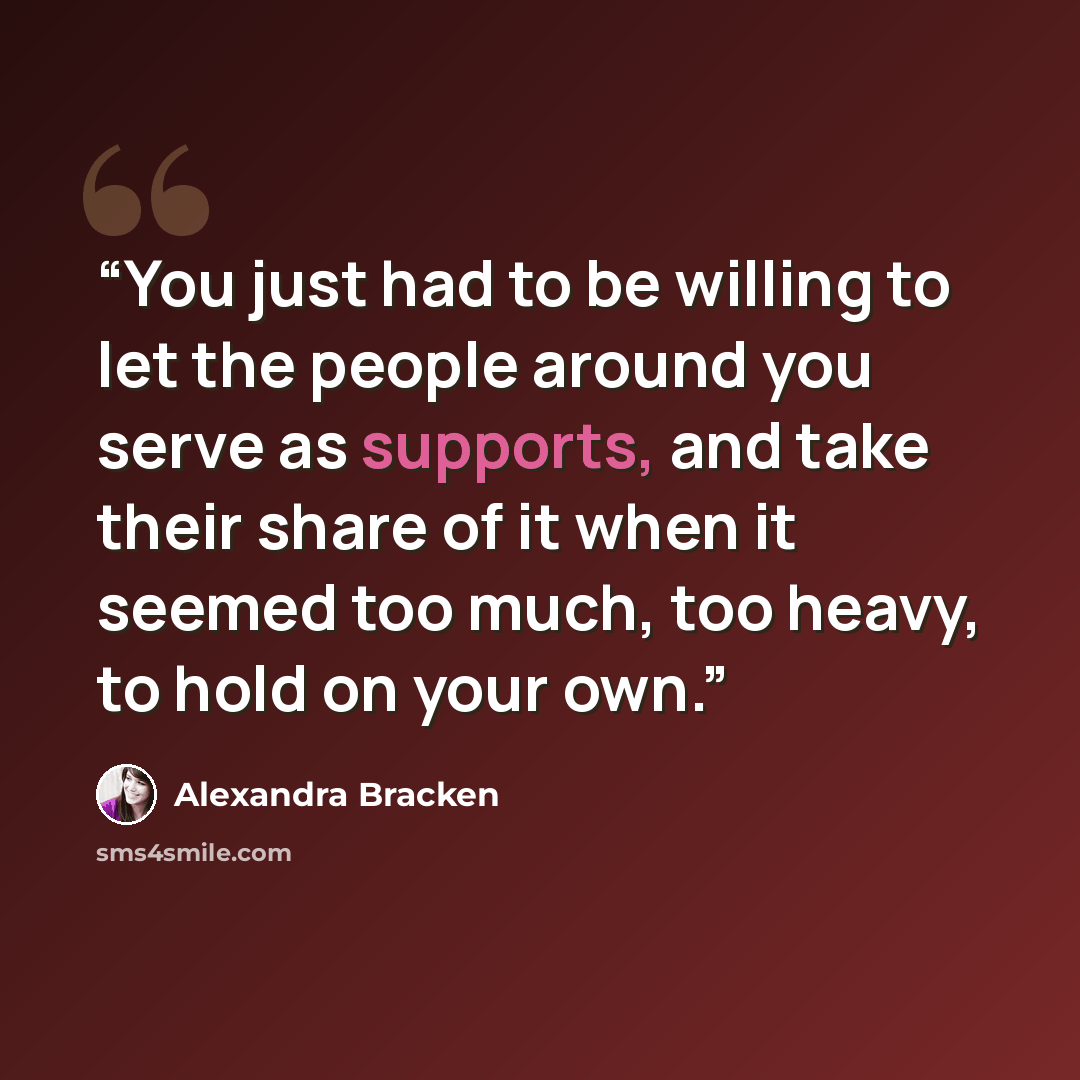 “You just had to be willing to let the people around you serve as supports, and take their share of it when it seemed too much, too heavy, to hold on your own.” quote by Alexandra Bracken