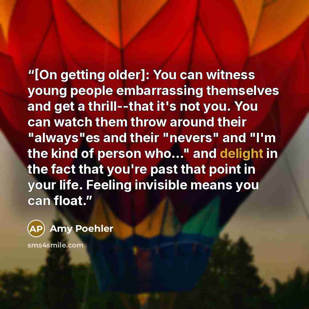 “[On getting older]: You can witness young people embarrassing themselves and get a thrill--that it's not you. You can watch them throw around their "always"es and their "nevers" and "I'm the kind of person who..." and delight in the fact that you're past that point in your life. Feeling invisible…” quote by Amy Poehler