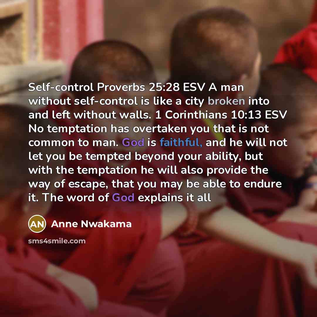 “Self-control Proverbs 25:28 ESV A man without self-control is like a city broken into and left without walls. 1 Corinthians 10:13 ESV No temptation has overtaken you that is not common to man. God is faithful, and he will not let you be tempted beyond your ability, but with the temptation he will…” quote by Anne Nwakama