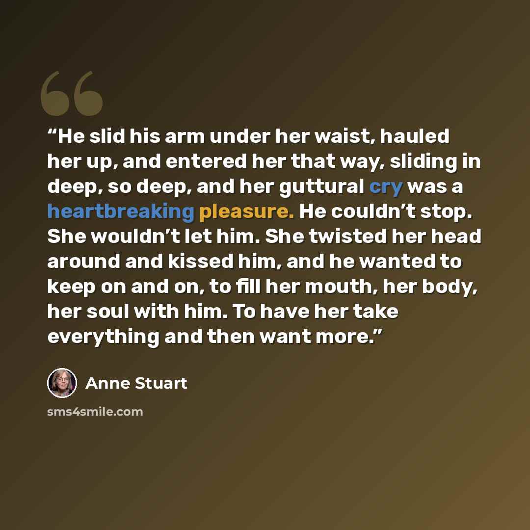 “He slid his arm under her waist, hauled her up, and entered her that way, sliding in deep, so deep, and her guttural cry was a heartbreaking pleasure. He couldn’t stop. She wouldn’t let him. She twisted her head around and kissed him, and he wanted to keep on and on, to fill her mouth, her body…” quote by Anne Stuart
