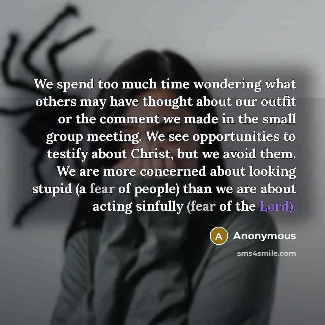 “We spend too much time wondering what others may have thought about our outfit or the comment we made in the small group meeting. We see opportunities to testify about Christ, but we avoid them. We are more concerned about looking stupid (a fear of people) than we are about acting sinfully (fear…” quote by Anonymous