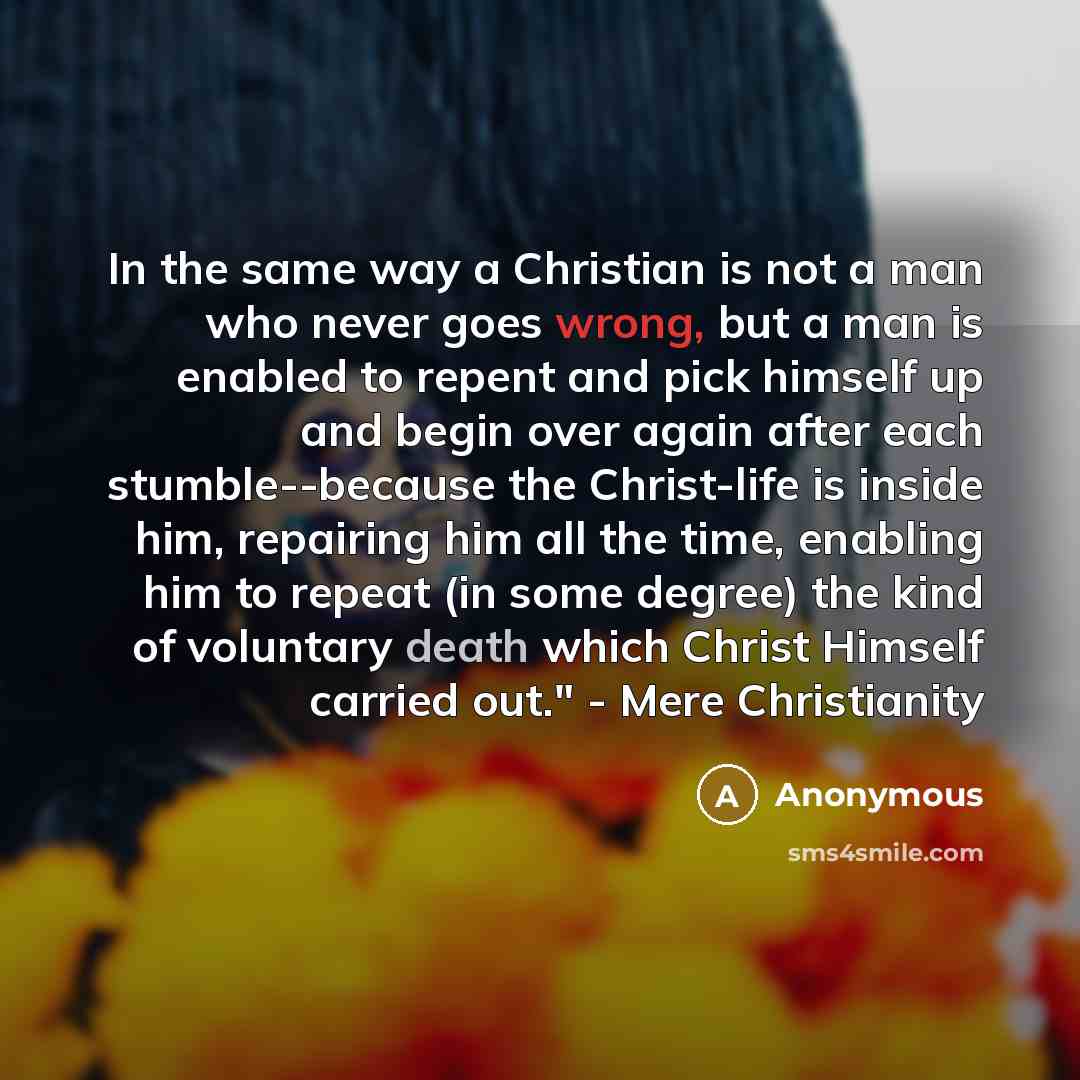 “In the same way a Christian is not a man who never goes wrong, but a man is enabled to repent and pick himself up and begin over again after each stumble--because the Christ-life is inside him, repairing him all the time, enabling him to repeat (in some degree) the kind of voluntary death which…” quote by Anonymous