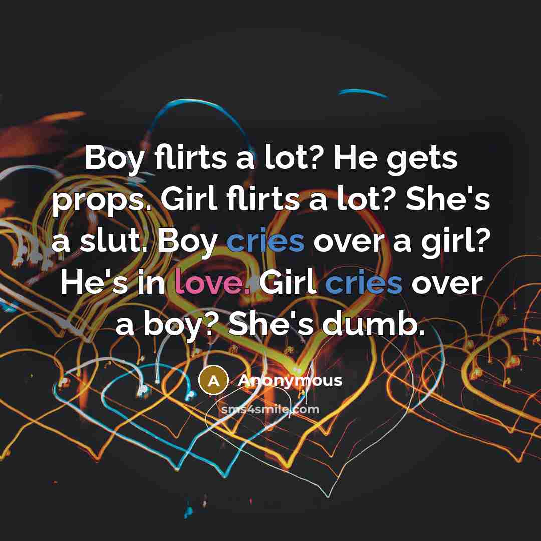 “Boy flirts a lot? He gets props. Girl flirts a lot? She's a slut. Boy cries over a girl? He's in love. Girl cries over a boy? She's dumb.” quote by Anonymous