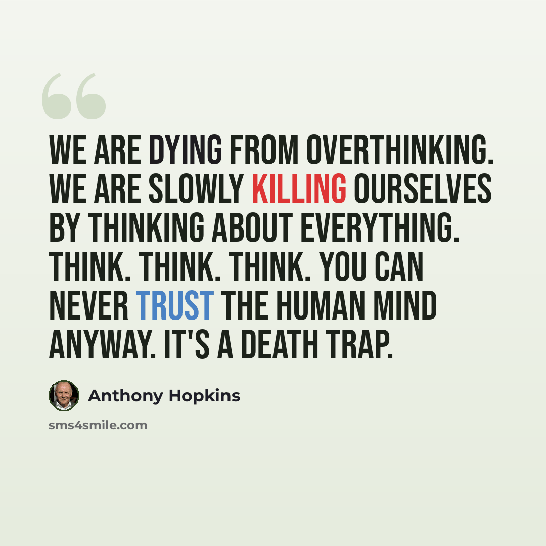 “We are dying from overthinking. We are slowly killing ourselves by thinking about everything. Think. Think. Think. You can never trust the human mind anyway. It's a death trap.” quote by Anthony Hopkins