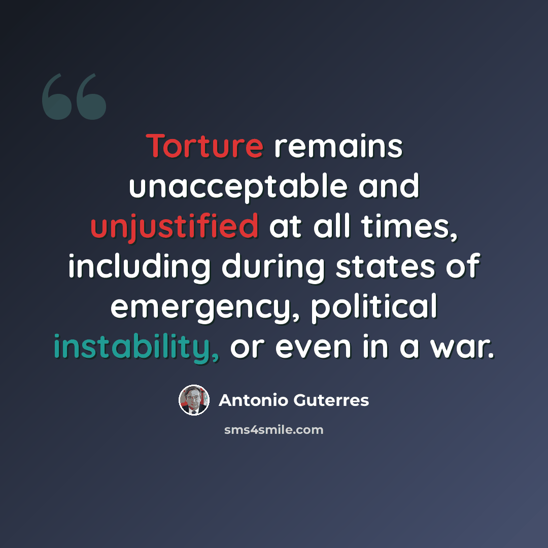 “Torture remains unacceptable and unjustified at all times, including during states of emergency, political instability, or even in a war.” quote by Antonio Guterres