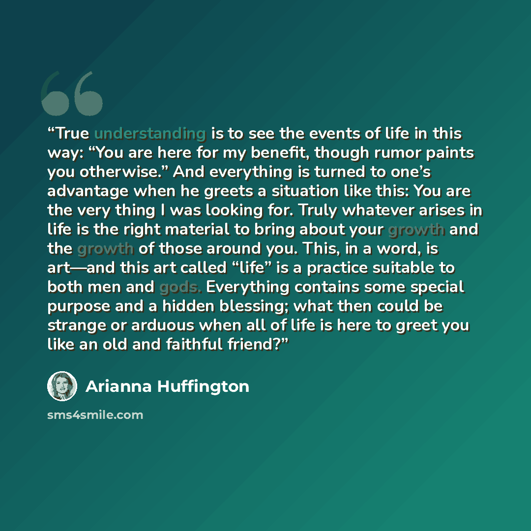 “True understanding is to see the events of life in this way: “You are here for my benefit, though rumor paints you otherwise.” And everything is turned to one’s advantage when he greets a situation like this: You are the very thing I was looking for. Truly whatever arises in life is the right…” quote by Arianna Huffington