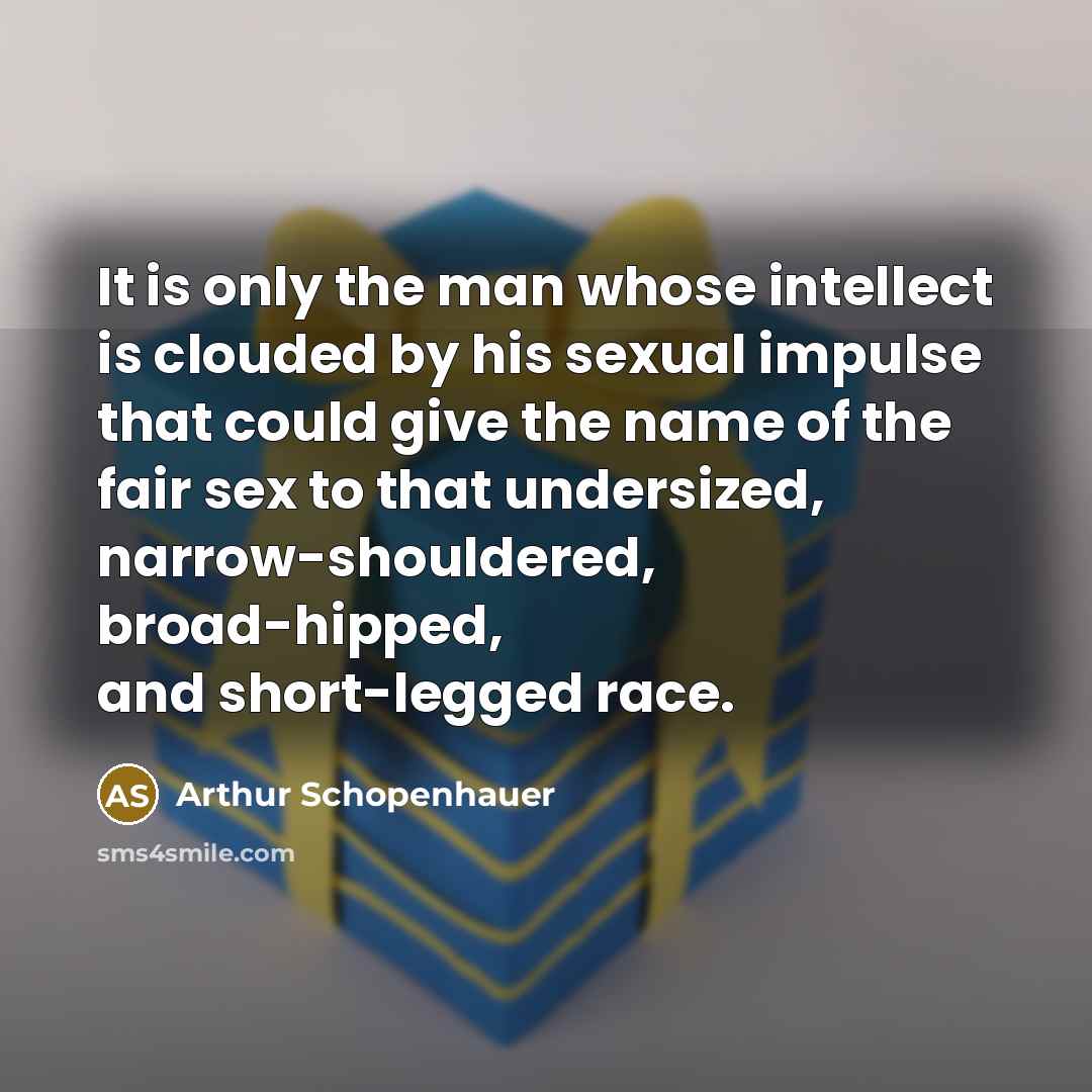 “It is only the man whose intellect is clouded by his sexual impulse that could give the name of the fair sex to that undersized, narrow-shouldered, broad-hipped, and short-legged race.” quote by Arthur Schopenhauer