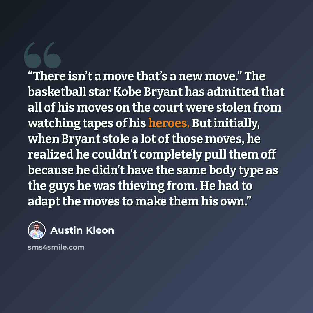 “There isn’t a move that’s a new move.” The basketball star Kobe Bryant has admitted that all of his moves on the court were stolen from watching tapes of his heroes. But initially, when Bryant stole a lot of those moves, he realized he couldn’t completely pull them off because he didn’t have the…” quote by Austin Kleon
