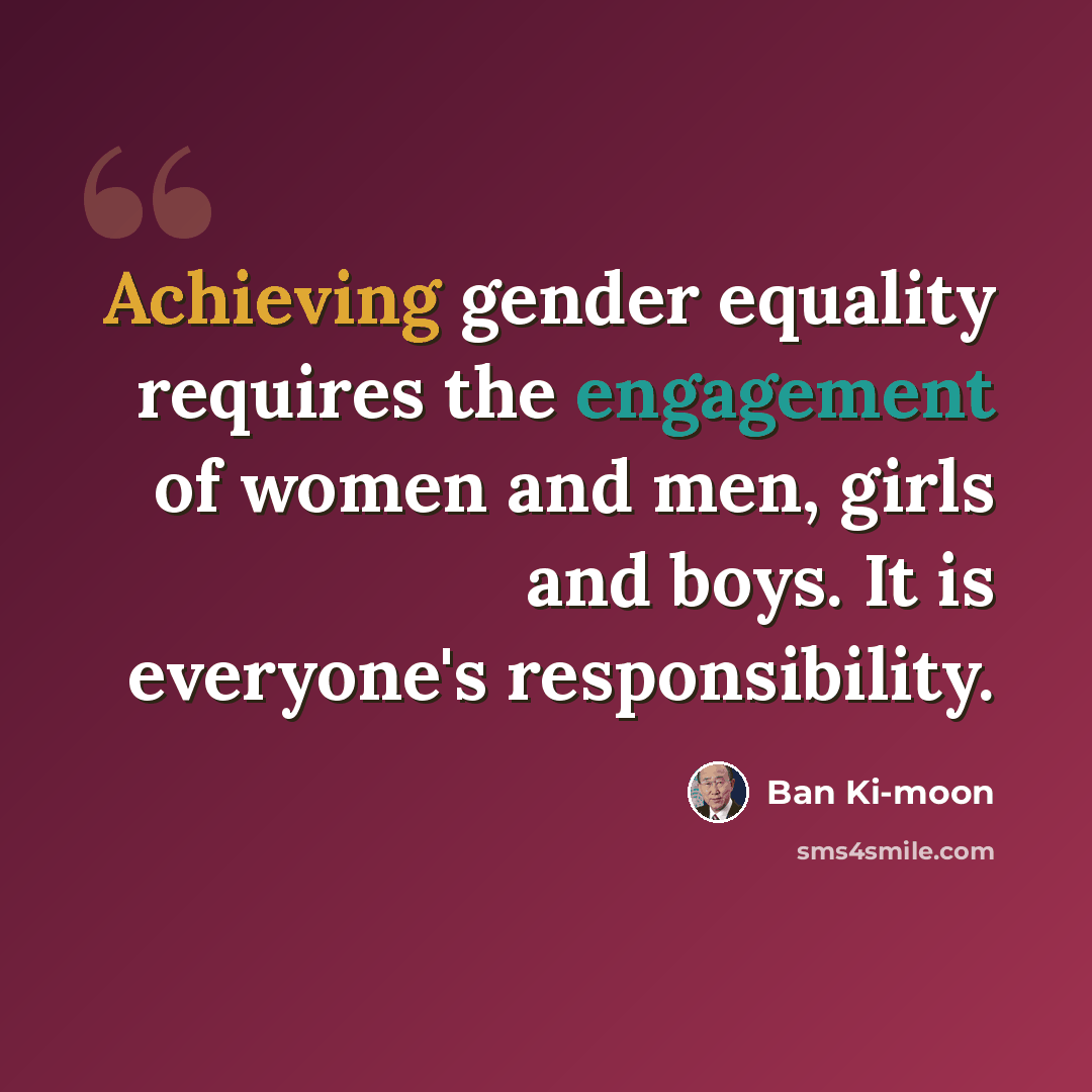 “Achieving gender equality requires the engagement of women and men, girls and boys. It is everyone's responsibility.” quote by Ban Ki-moon