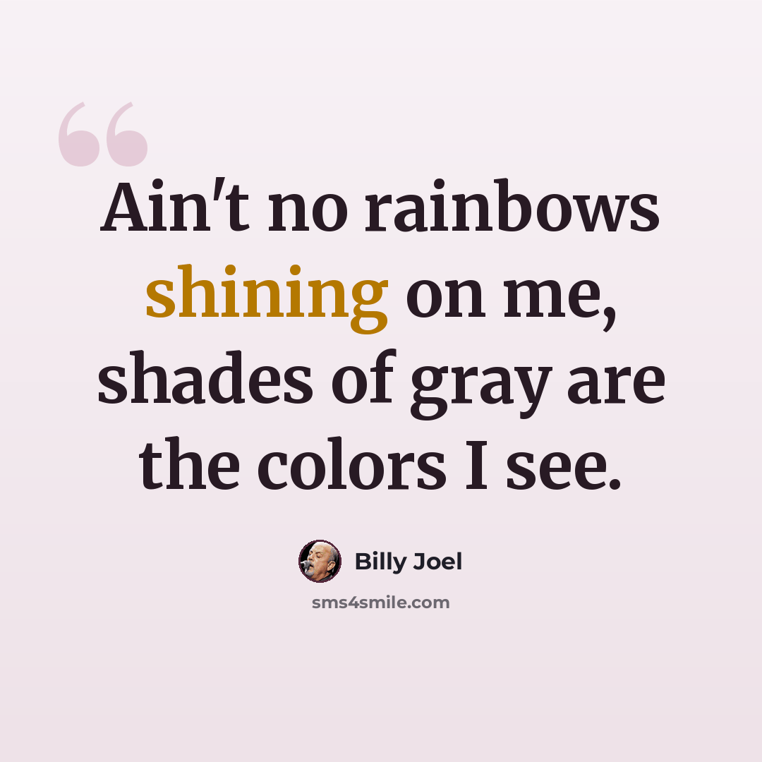 “Ain't no rainbows shining on me, shades of gray are the colors I see.” quote by Billy Joel