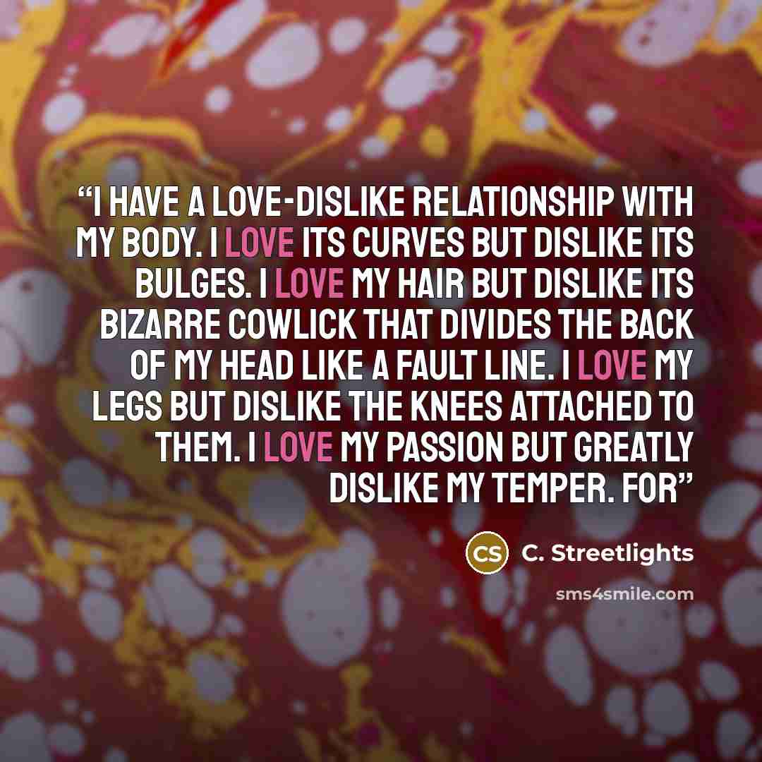 “I have a love-dislike relationship with my body. I love its curves but dislike its bulges. I love my hair but dislike its bizarre cowlick that divides the back of my head like a fault line. I love my legs but dislike the knees attached to them. I love my passion but greatly dislike my temper. For” quote by C. Streetlights