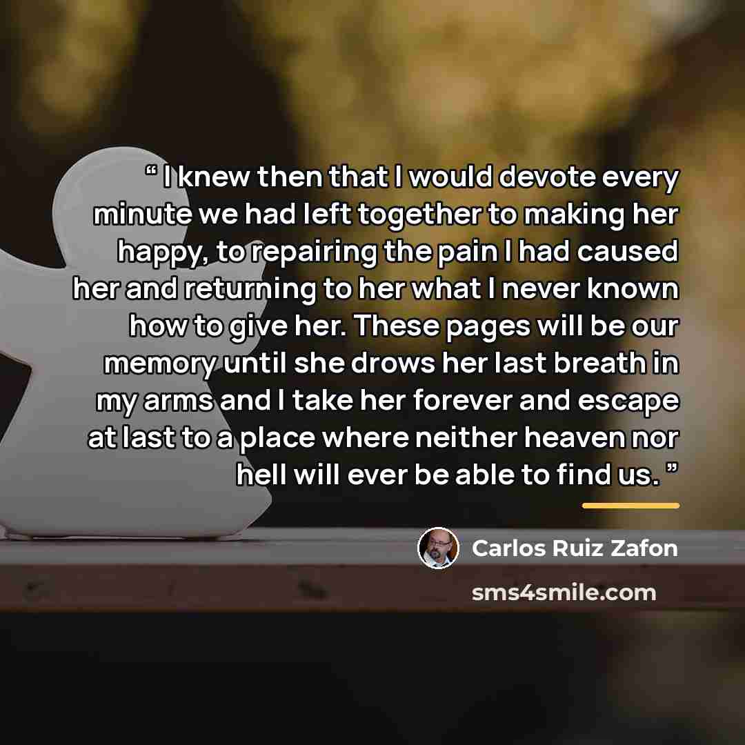 “I knew then that I would devote every minute we had left together to making her happy, to repairing the pain I had caused her and returning to her what I never known how to give her. These pages will be our memory until she drows her last breath in my arms and I take her forever and escape at last…” quote by Carlos Ruiz Zafón