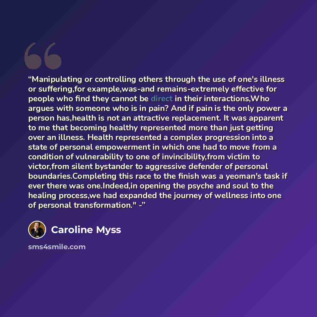 “Manipulating or controlling others through the use of one's illness or suffering,for example,was-and remains-extremely effective for people who find they cannot be direct in their interactions,Who argues with someone who is in pain? And if pain is the only power a person has,health is not an…” quote by Caroline Myss
