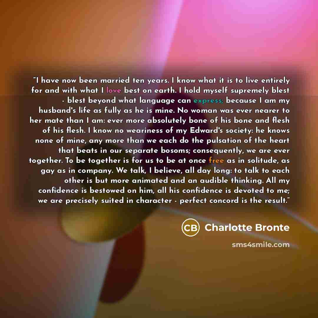 “I have now been married ten years. I know what it is to live entirely for and with what I love best on earth. I hold myself supremely blest - blest beyond what language can express; because I am my husband's life as fully as he is mine. No woman was ever nearer to her mate than I am: ever more…” quote by Charlotte Brontë