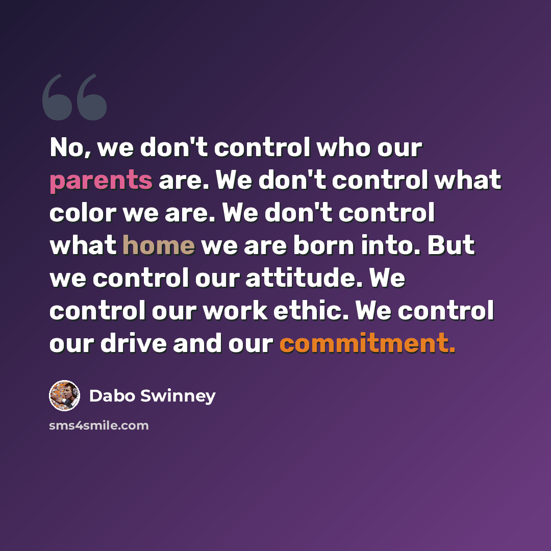 “No, we don't control who our parents are. We don't control what color we are. We don't control what home we are born into. But we control our attitude. We control our work ethic. We control our drive and our commitment.” quote by Dabo Swinney