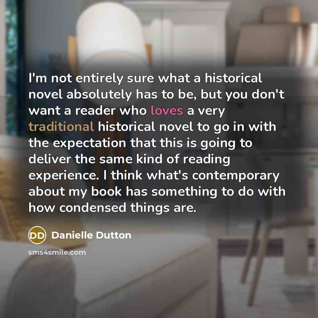“I'm not entirely sure what a historical novel absolutely has to be, but you don't want a reader who loves a very traditional historical novel to go in with the expectation that this is going to deliver the same kind of reading experience. I think what's contemporary about my book has something to…” quote by Danielle Dutton