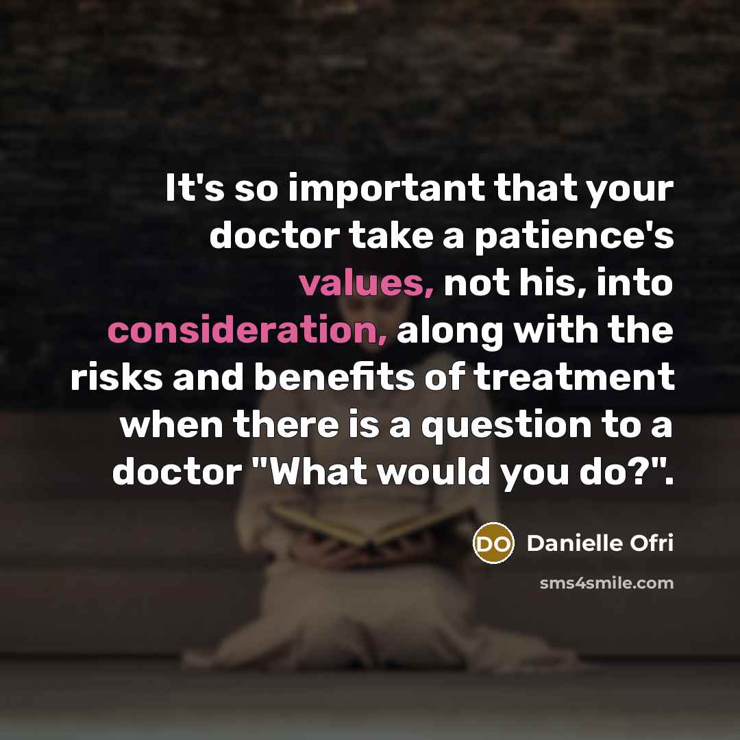 “It's so important that your doctor take a patience's values, not his, into consideration, along with the risks and benefits of treatment when there is a question to a doctor "What would you do?".” quote by Danielle Ofri