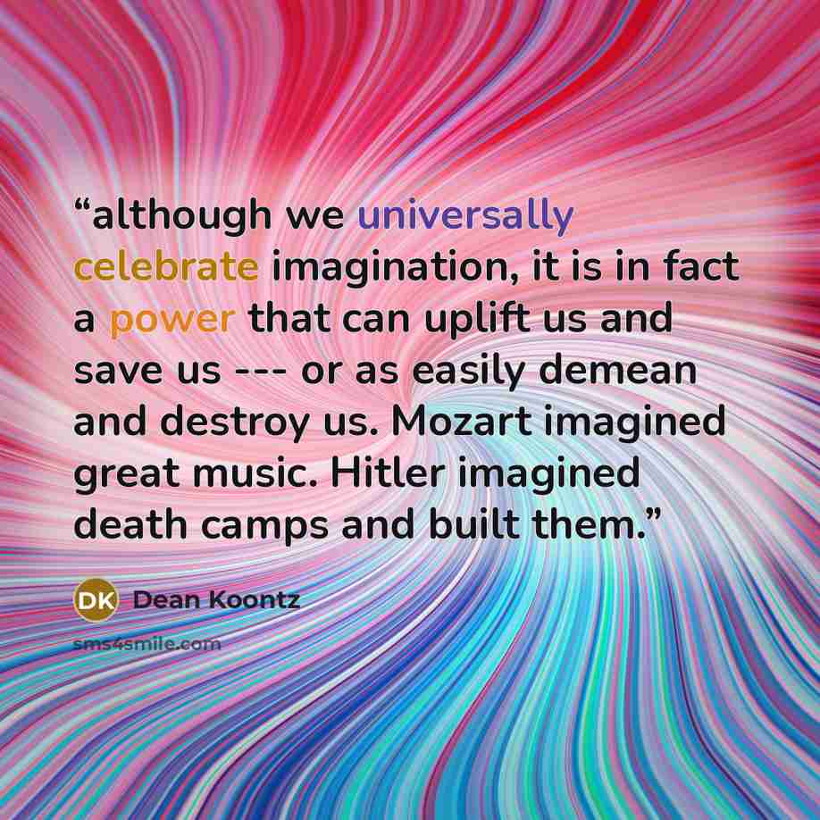 “although we universally celebrate imagination, it is in fact a power that can uplift us and save us --- or as easily demean and destroy us. Mozart imagined great music. Hitler imagined death camps and built them.” quote by Dean Koontz