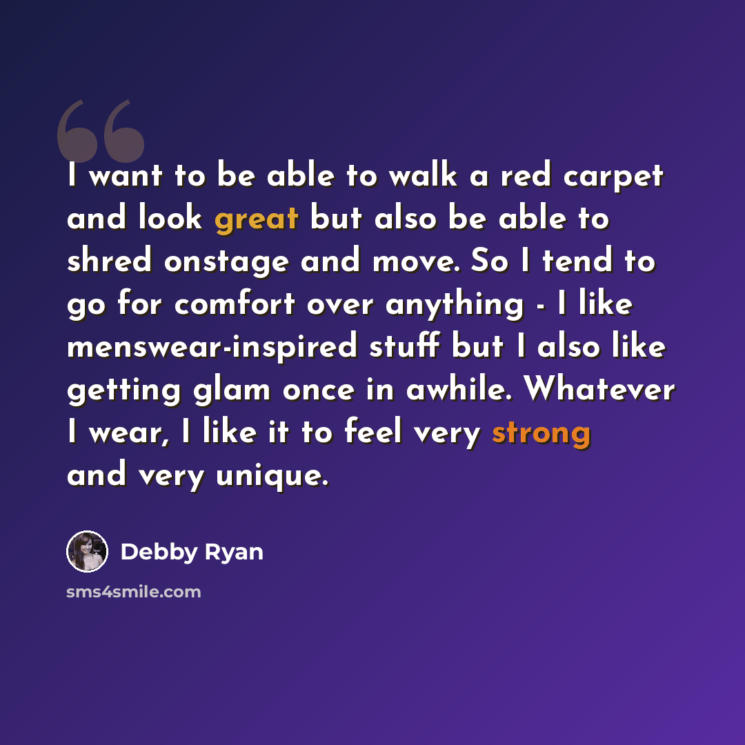 “I want to be able to walk a red carpet and look great but also be able to shred onstage and move. So I tend to go for comfort over anything - I like menswear-inspired stuff but I also like getting glam once in awhile. Whatever I wear, I like it to feel very strong and very unique.” quote by Debby Ryan