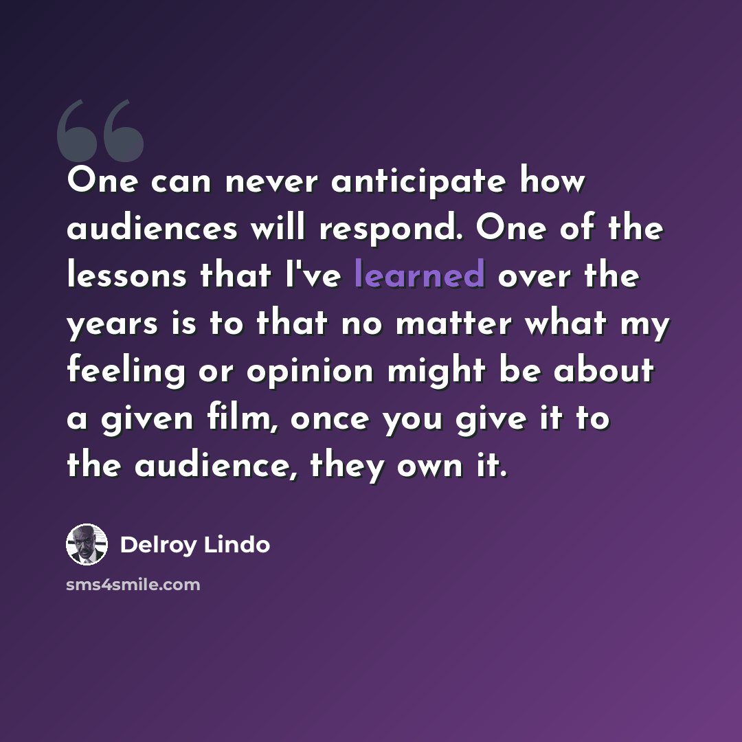 “One can never anticipate how audiences will respond. One of the lessons that I've learned over the years is to that no matter what my feeling or opinion might be about a given film, once you give it to the audience, they own it.” quote by Delroy Lindo