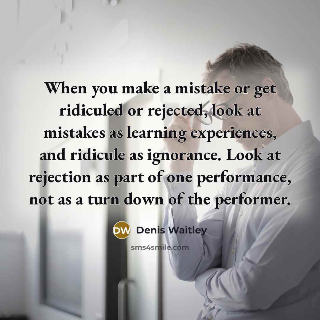 “When you make a mistake or get ridiculed or rejected, look at mistakes as learning experiences, and ridicule as ignorance. Look at rejection as part of one performance, not as a turn down of the performer.” quote by Denis Waitley
