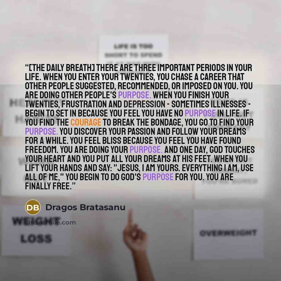 “[THE DAILY BREATH] There are three important periods in your life. When you enter your twenties, you chase a career that other people suggested, recommended, or imposed on you. You are doing other people's purpose. When you finish your twenties, frustration and depression - sometimes illnesses…” quote by Dragos Bratasanu