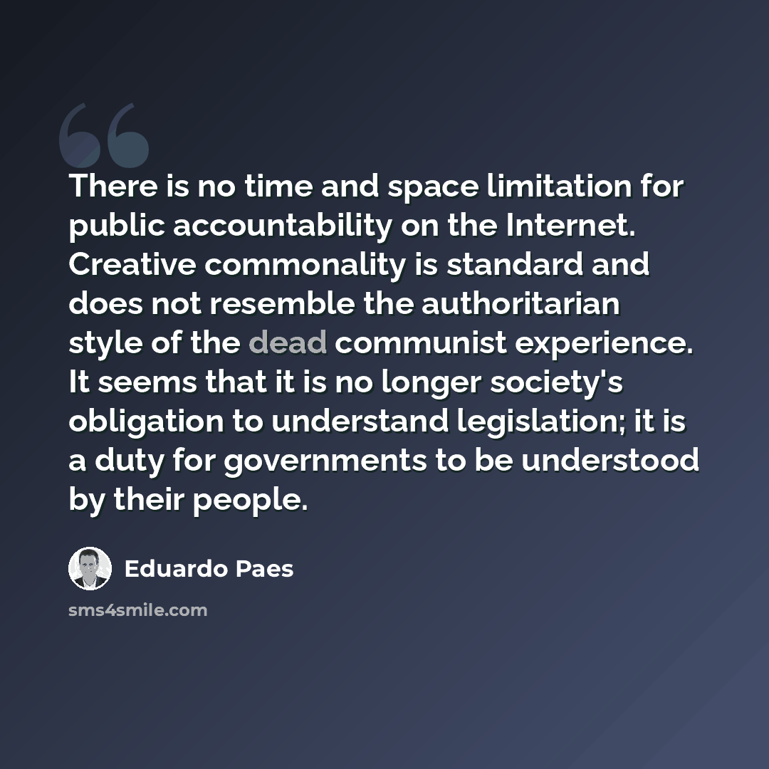 “There is no time and space limitation for public accountability on the Internet. Creative commonality is standard and does not resemble the authoritarian style of the dead communist experience. It seems that it is no longer society's obligation to understand legislation; it is a duty for…” quote by Eduardo Paes