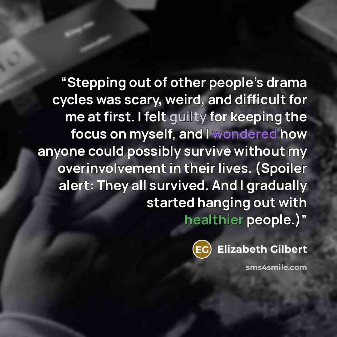 “Stepping out of other people’s drama cycles was scary, weird, and difficult for me at first. I felt guilty for keeping the focus on myself, and I wondered how anyone could possibly survive without my overinvolvement in their lives. (Spoiler alert: They all survived. And I gradually started hanging…” quote by Elizabeth Gilbert