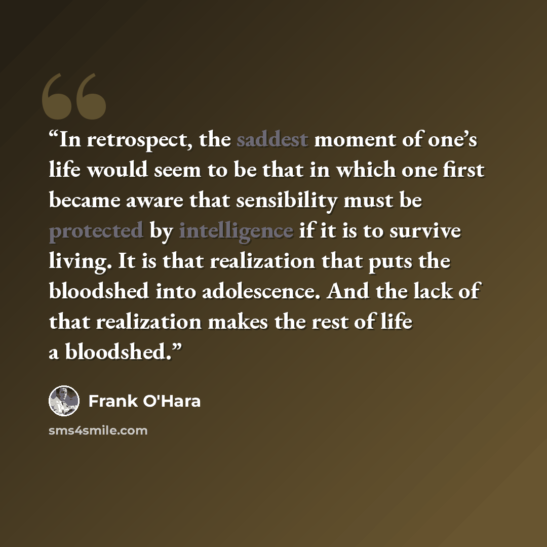 “In retrospect, the saddest moment of one’s life would seem to be that in which one first became aware that sensibility must be protected by intelligence if it is to survive living. It is that realization that puts the bloodshed into adolescence. And the lack of that realization makes the rest of…” quote by Frank O'Hara