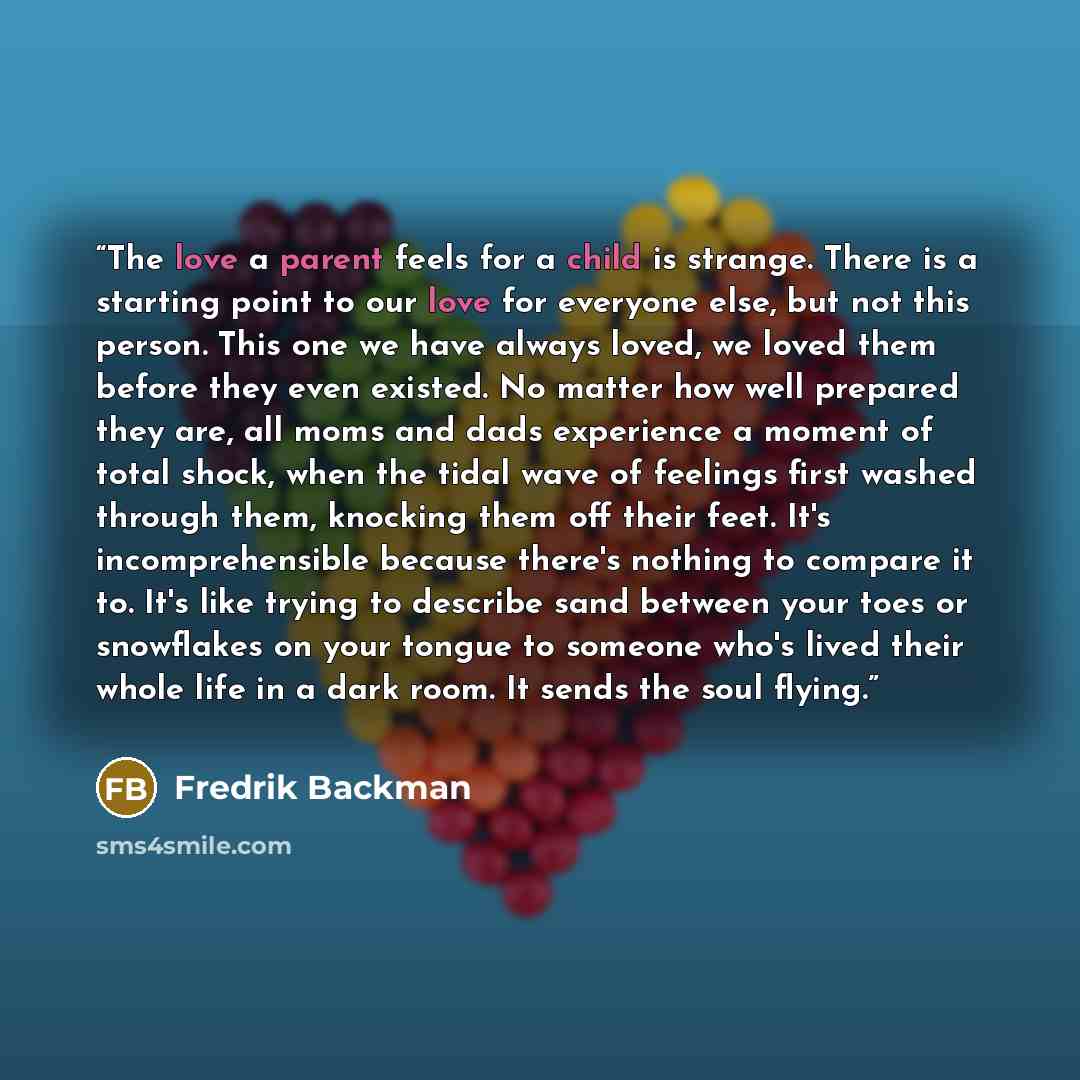 “The love a parent feels for a child is strange. There is a starting point to our love for everyone else, but not this person. This one we have always loved, we loved them before they even existed. No matter how well prepared they are, all moms and dads experience a moment of total shock, when the…” quote by Fredrik Backman