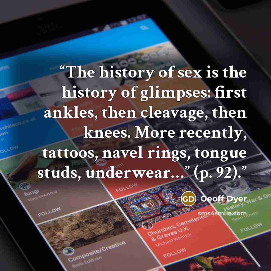 “The history of sex is the history of glimpses: first ankles, then cleavage, then knees. More recently, tattoos, navel rings, tongue studs, underwear…” (p. 92).” quote by Geoff Dyer