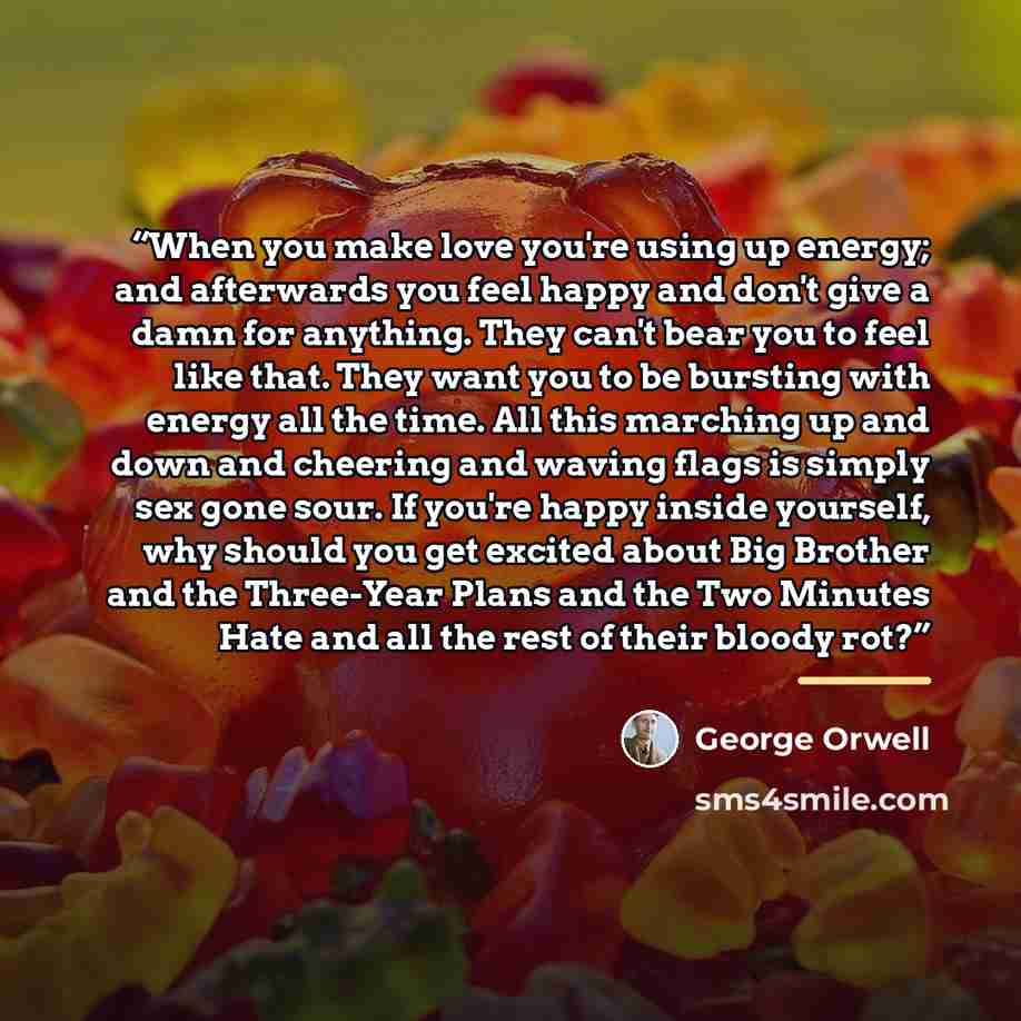 “When you make love you're using up energy; and afterwards you feel happy and don't give a damn for anything. They can't bear you to feel like that. They want you to be bursting with energy all the time. All this marching up and down and cheering and waving flags is simply sex gone sour. If you're…” quote by George Orwell