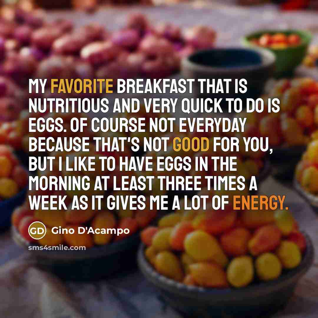 “My favorite breakfast that is nutritious and very quick to do is eggs. Of course not everyday because that's not good for you, but I like to have eggs in the morning at least three times a week as it gives me a lot of energy.” quote by Gino D'Acampo