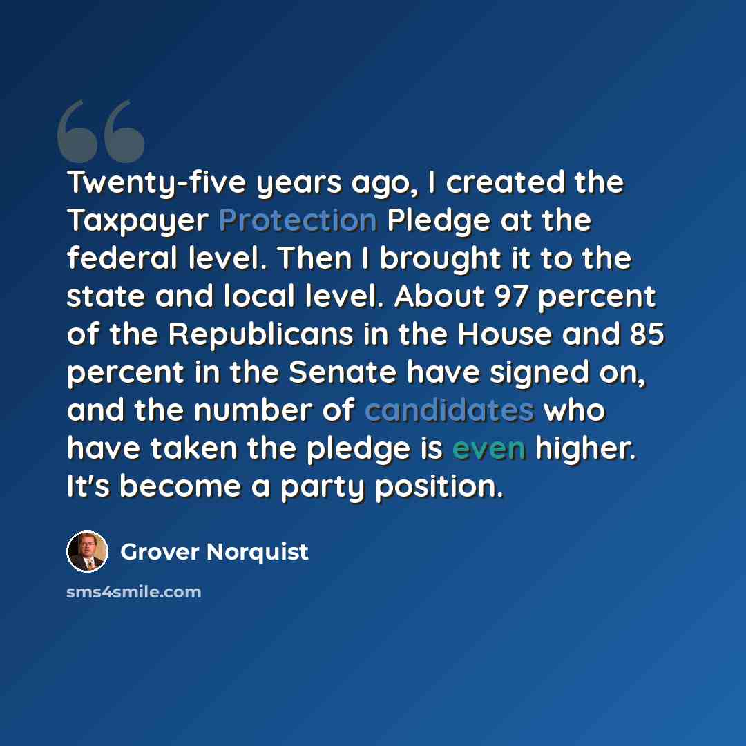 “Twenty-five years ago, I created the Taxpayer Protection Pledge at the federal level. Then I brought it to the state and local level. About 97 percent of the Republicans in the House and 85 percent in the Senate have signed on, and the number of candidates who have taken the pledge is even higher…” quote by Grover Norquist