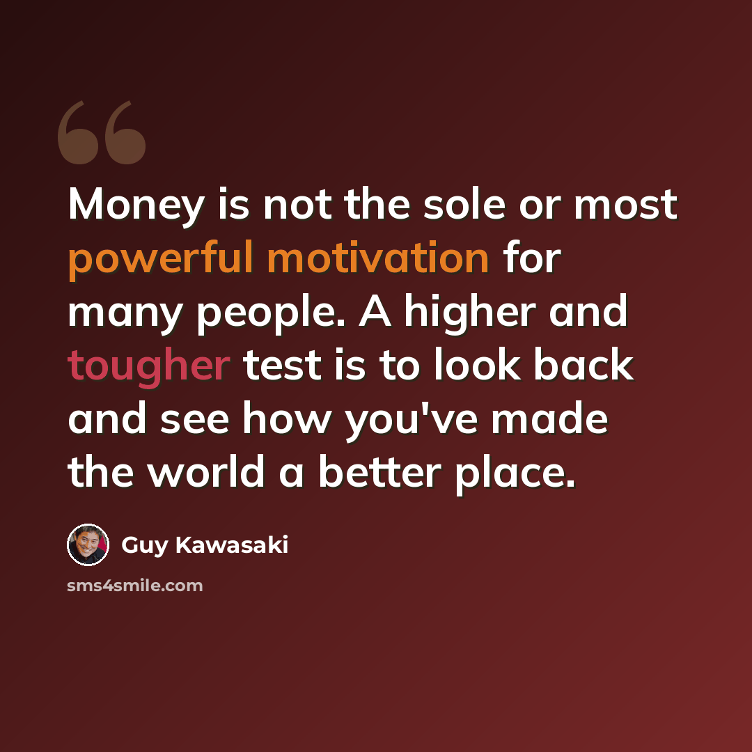 “Money is not the sole or most powerful motivation for many people. A higher and tougher test is to look back and see how you've made the world a better place.” quote by Guy Kawasaki