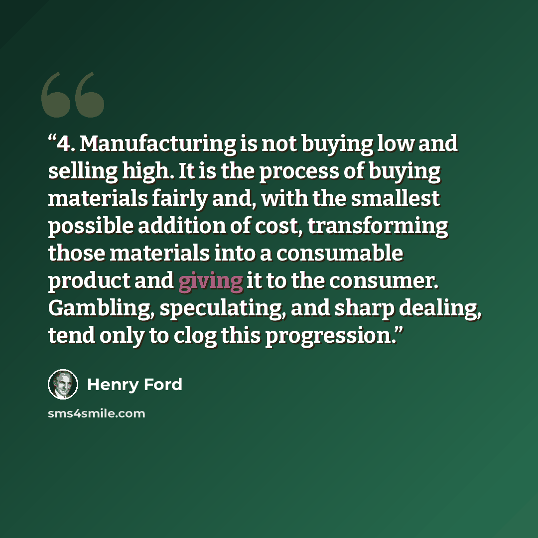 “4. Manufacturing is not buying low and selling high. It is the process of buying materials fairly and, with the smallest possible addition of cost, transforming those materials into a consumable product and giving it to the consumer. Gambling, speculating, and sharp dealing, tend only to clog this…” quote by Henry Ford