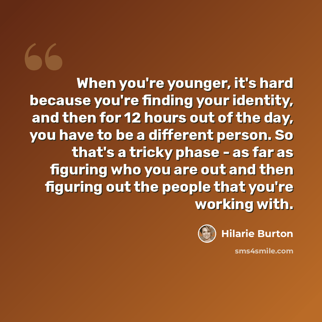 “When you're younger, it's hard because you're finding your identity, and then for 12 hours out of the day, you have to be a different person. So that's a tricky phase - as far as figuring who you are out and then figuring out the people that you're working with.” quote by Hilarie Burton