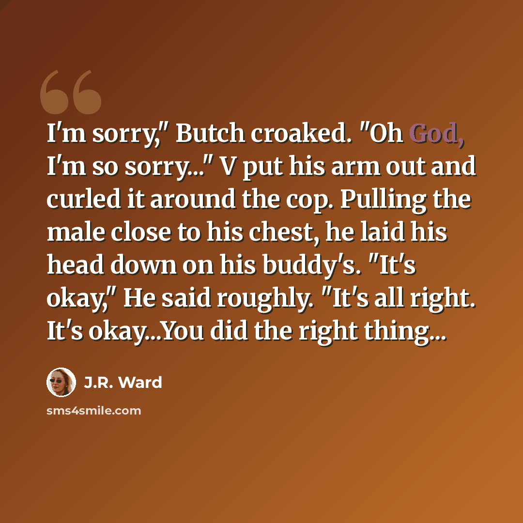 “I'm sorry," Butch croaked. "Oh God, I'm so sorry..." V put his arm out and curled it around the cop. Pulling the male close to his chest, he laid his head down on his buddy's. "It's okay," He said roughly. "It's all right. It's okay...You did the right thing...” quote by J.R. Ward