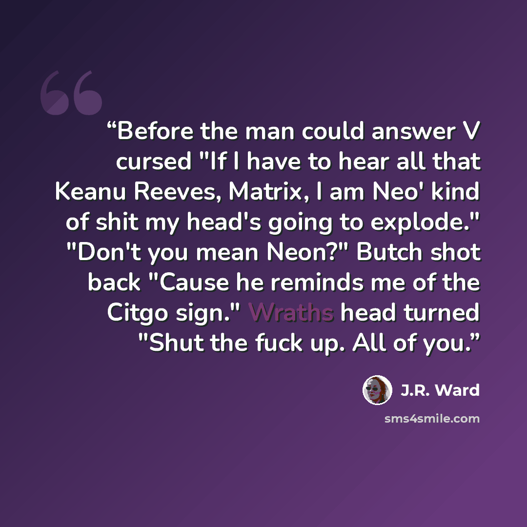 “Before the man could answer V cursed "If I have to hear all that Keanu Reeves, Matrix, I am Neo' kind of shit my head's going to explode." "Don't you mean Neon?" Butch shot back "Cause he reminds me of the Citgo sign." Wraths head turned "Shut the fuck up. All of you.” quote by J.R. Ward