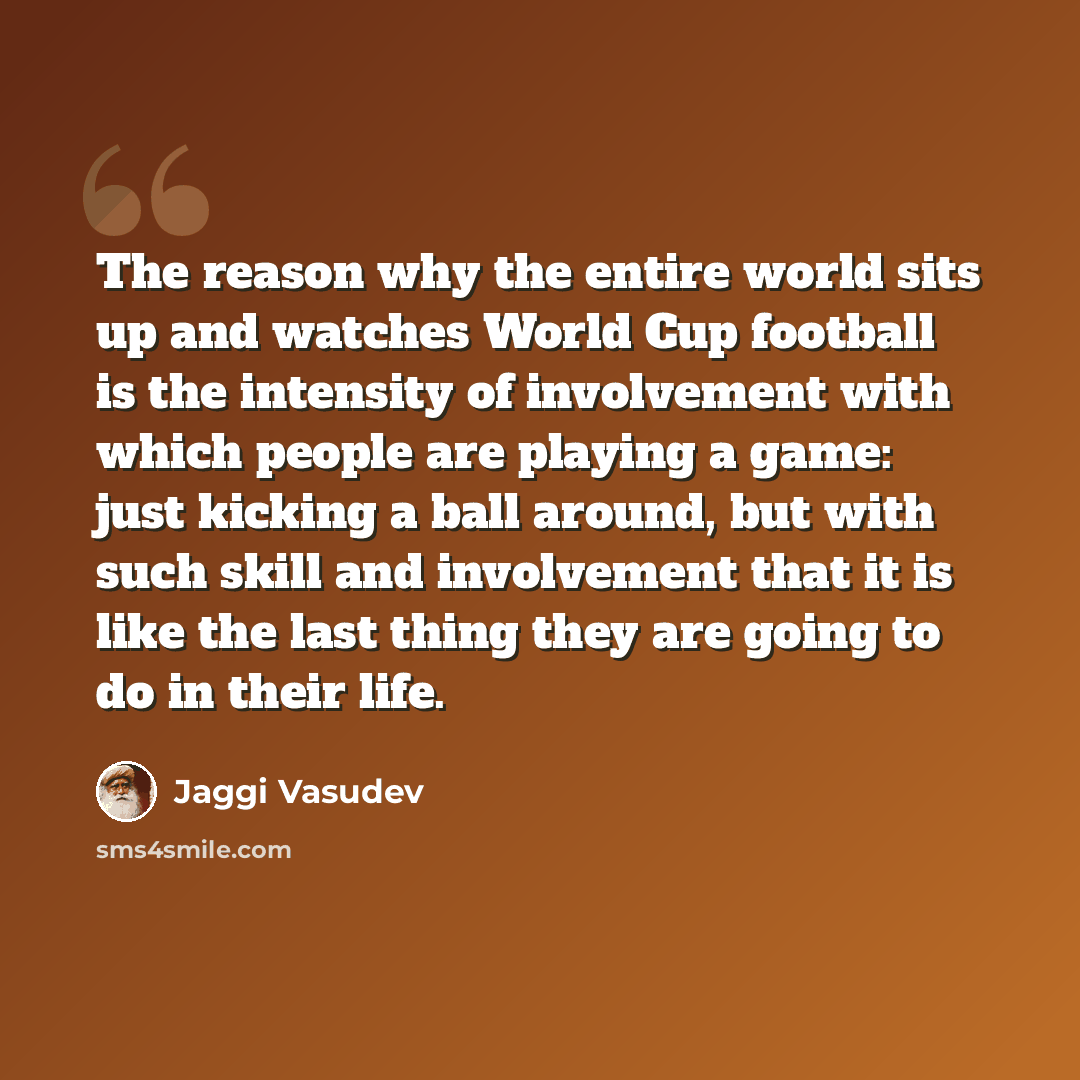 “The reason why the entire world sits up and watches World Cup football is the intensity of involvement with which people are playing a game: just kicking a ball around, but with such skill and involvement that it is like the last thing they are going to do in their life.” quote by Jaggi Vasudev
