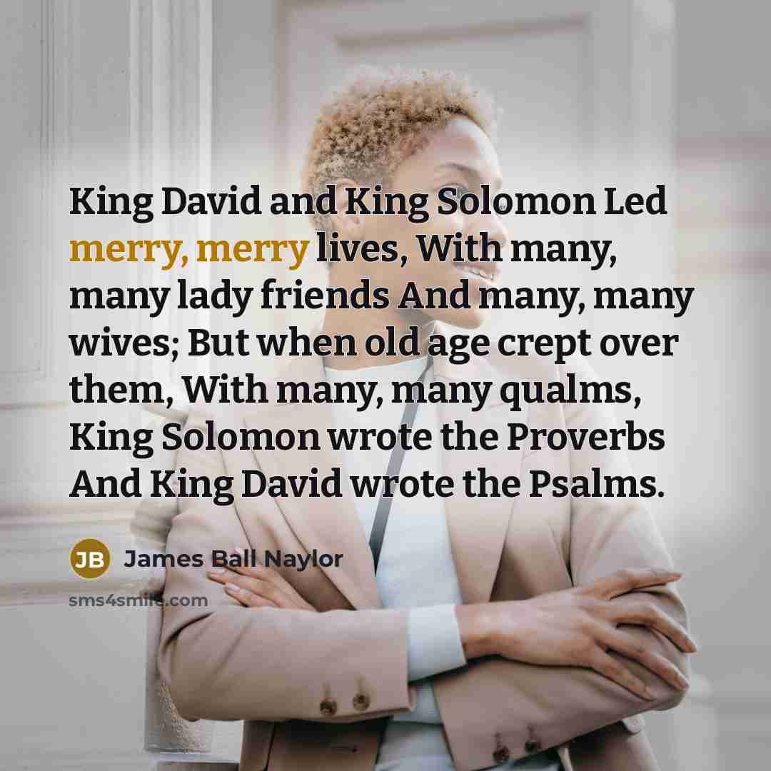 “King David and King Solomon Led merry, merry lives, With many, many lady friends And many, many wives; But when old age crept over them, With many, many qualms, King Solomon wrote the Proverbs And King David wrote the Psalms.” quote by James Ball Naylor