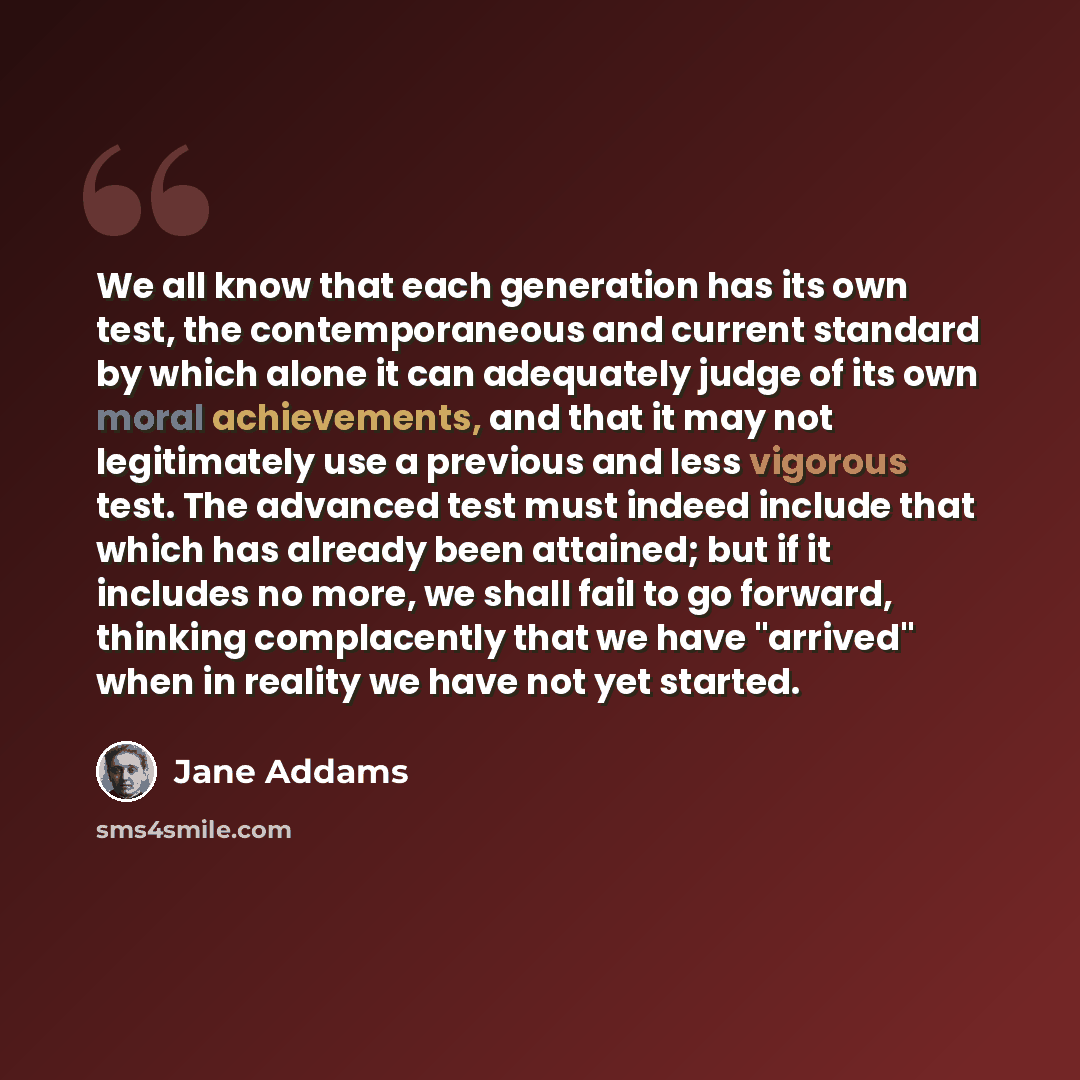 “We all know that each generation has its own test, the contemporaneous and current standard by which alone it can adequately judge of its own moral achievements, and that it may not legitimately use a previous and less vigorous test. The advanced test must indeed include that which has already…” quote by Jane Addams