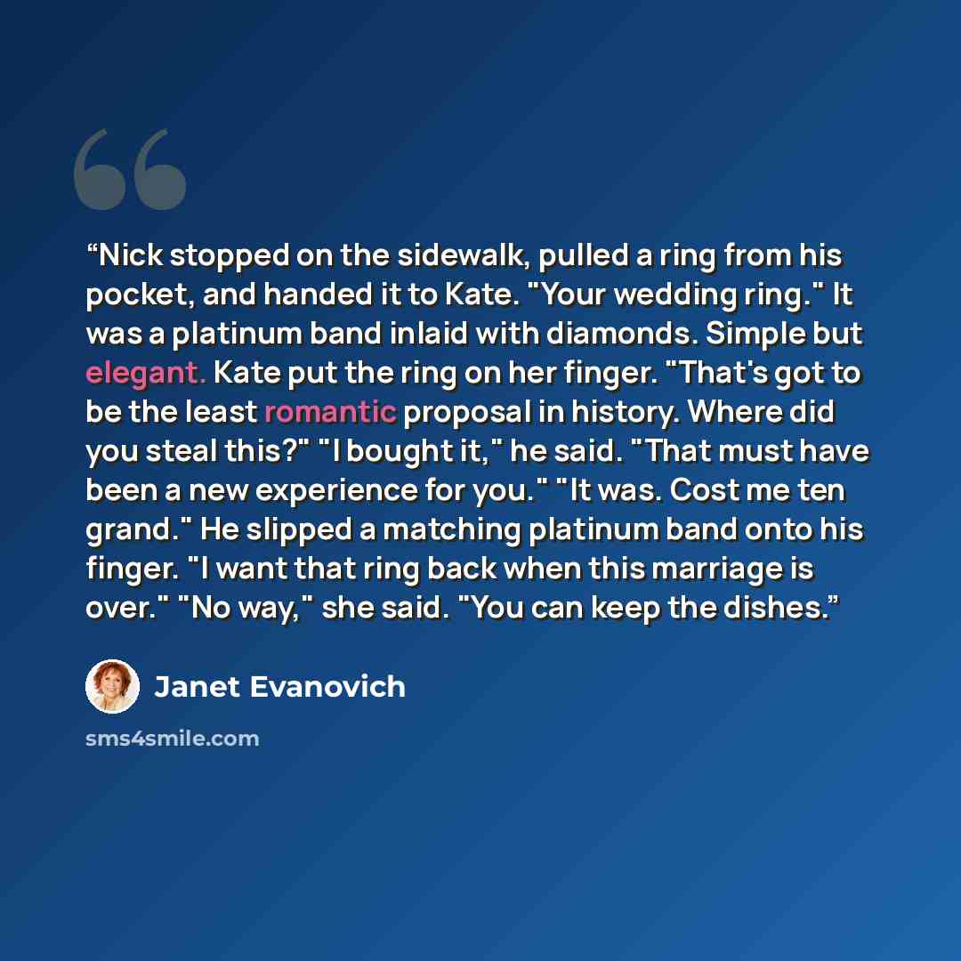 “Nick stopped on the sidewalk, pulled a ring from his pocket, and handed it to Kate. "Your wedding ring." It was a platinum band inlaid with diamonds. Simple but elegant. Kate put the ring on her finger. "That's got to be the least romantic proposal in history. Where did you steal this?" "I bought…” quote by Janet Evanovich