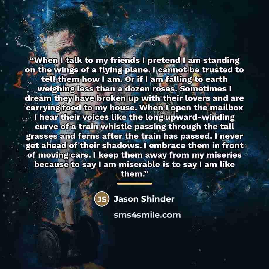 “When I talk to my friends I pretend I am standing on the wings of a flying plane. I cannot be trusted to tell them how I am. Or if I am falling to earth weighing less than a dozen roses. Sometimes I dream they have broken up with their lovers and are carrying food to my house. When I open the…” quote by Jason Shinder