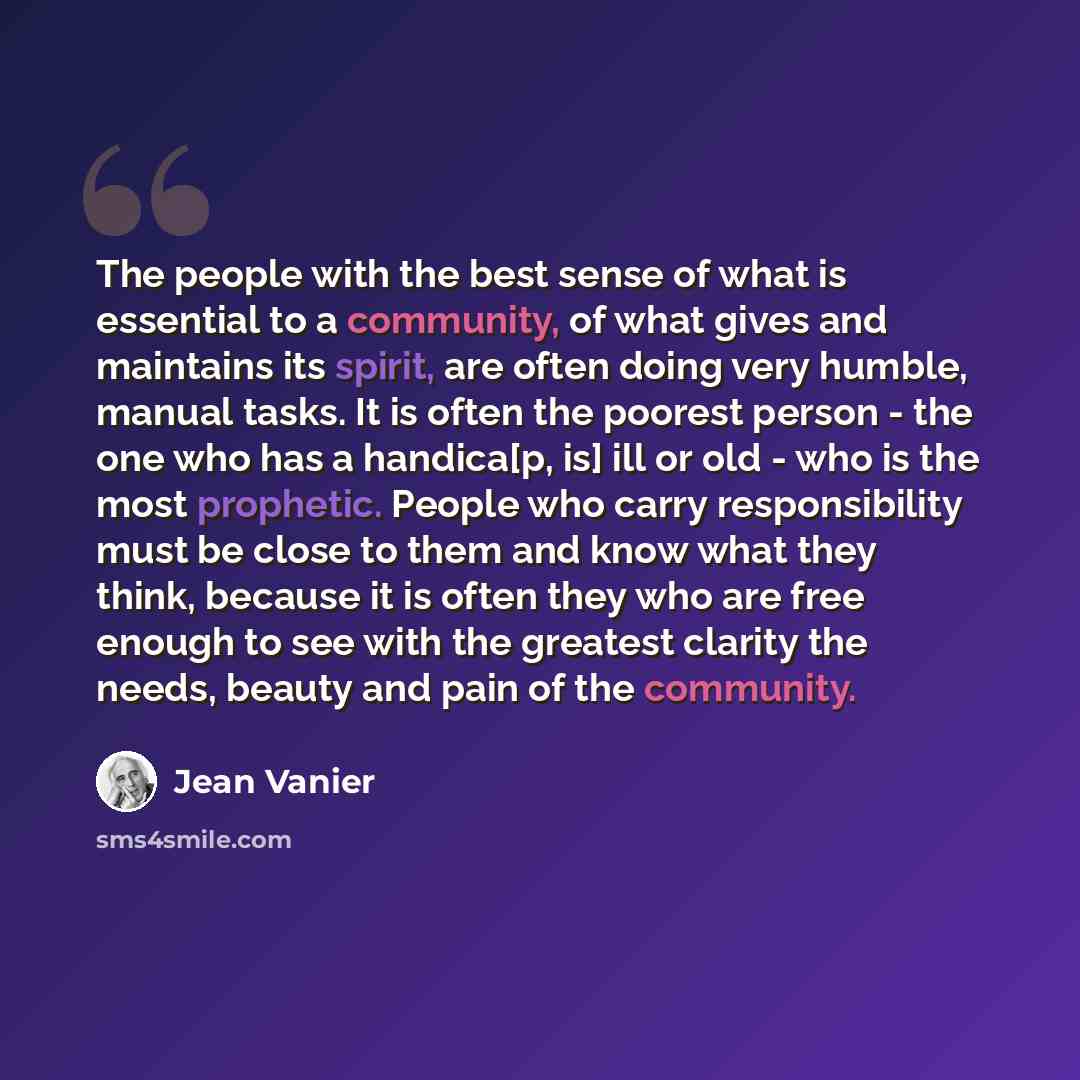 “The people with the best sense of what is essential to a community, of what gives and maintains its spirit, are often doing very humble, manual tasks. It is often the poorest person - the one who has a handica[p, is] ill or old - who is the most prophetic. People who carry responsibility must be…” quote by Jean Vanier