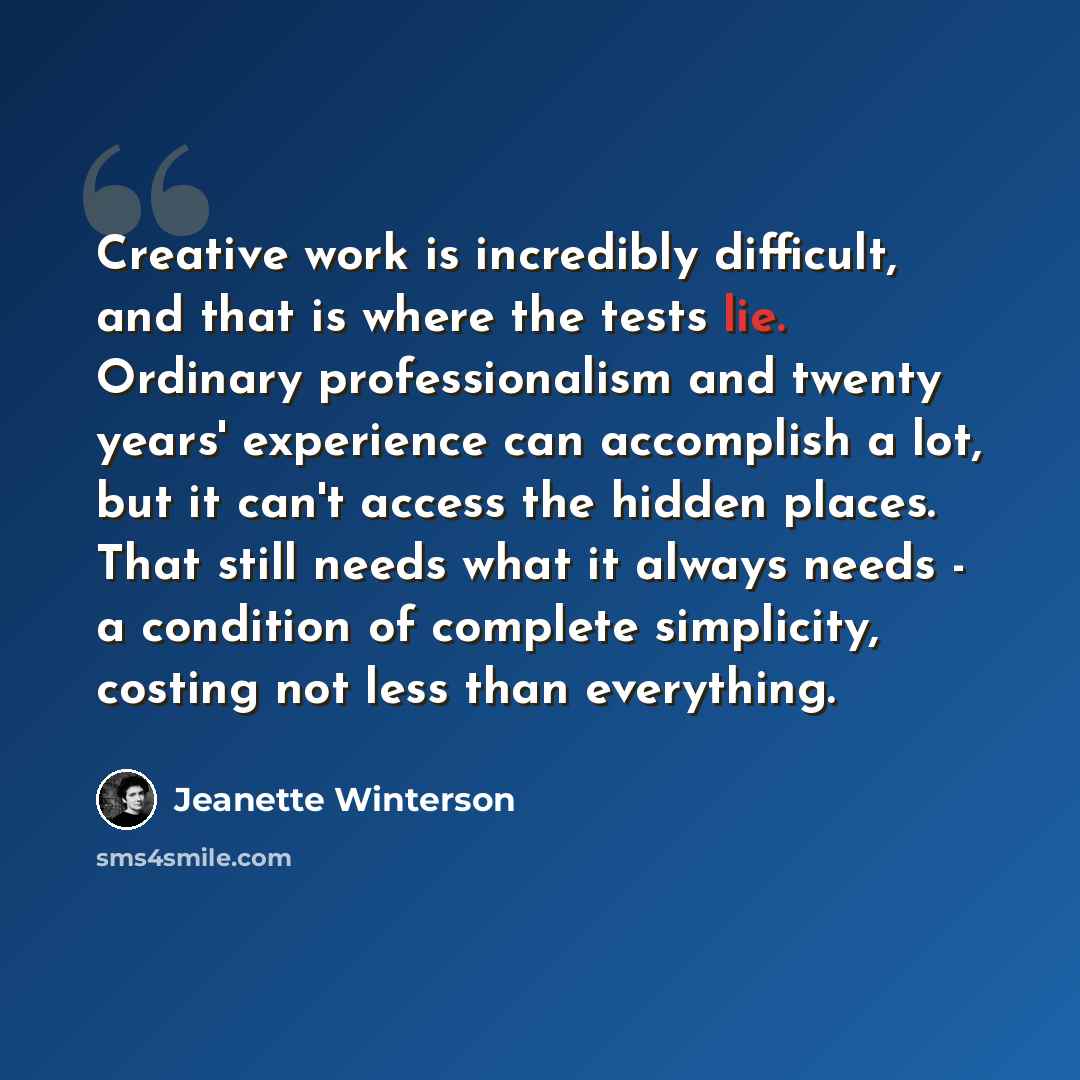 “Creative work is incredibly difficult, and that is where the tests lie. Ordinary professionalism and twenty years' experience can accomplish a lot, but it can't access the hidden places. That still needs what it always needs - a condition of complete simplicity, costing not less than everything.” quote by Jeanette Winterson