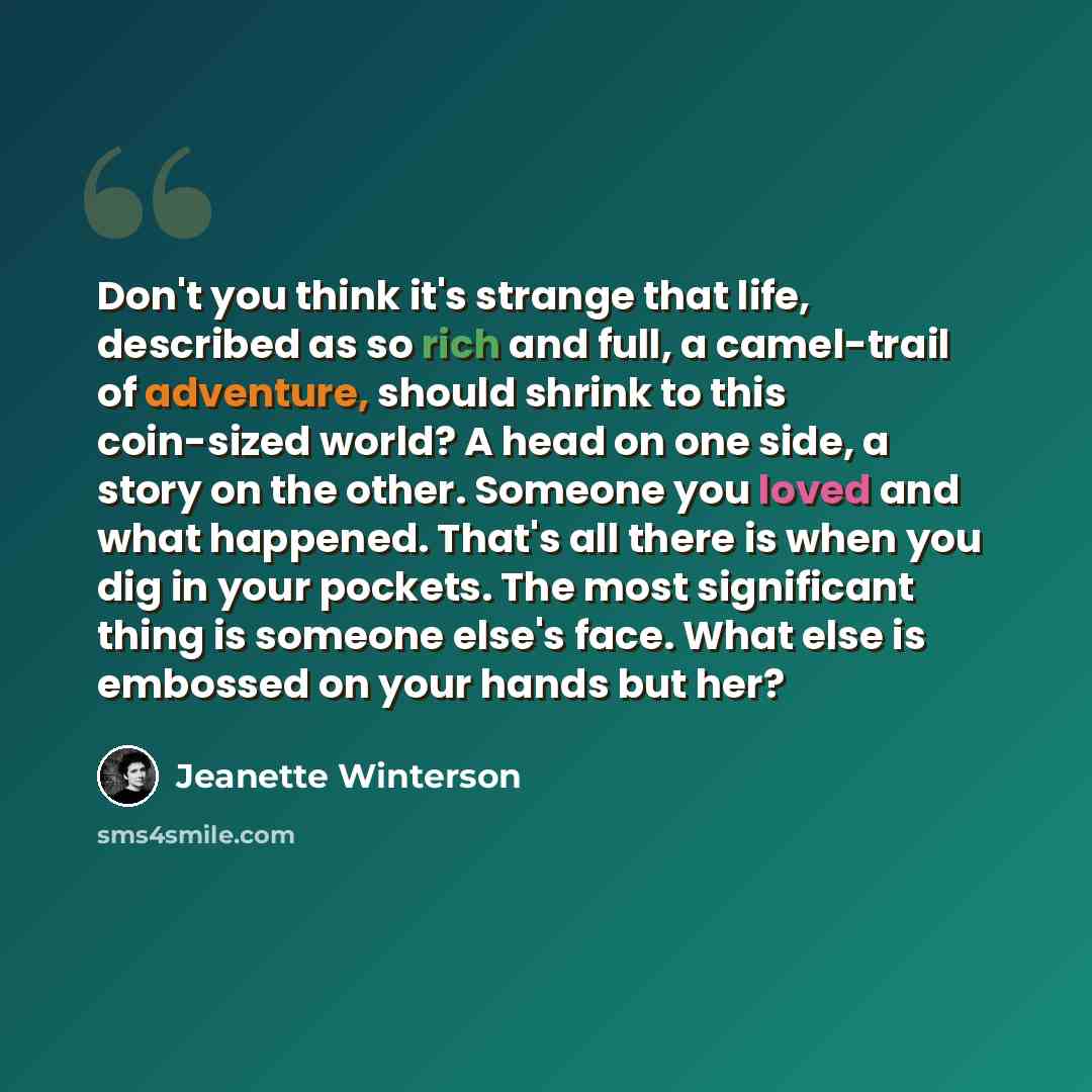 “Don't you think it's strange that life, described as so rich and full, a camel-trail of adventure, should shrink to this coin-sized world? A head on one side, a story on the other. Someone you loved and what happened. That's all there is when you dig in your pockets. The most significant thing is…” quote by Jeanette Winterson