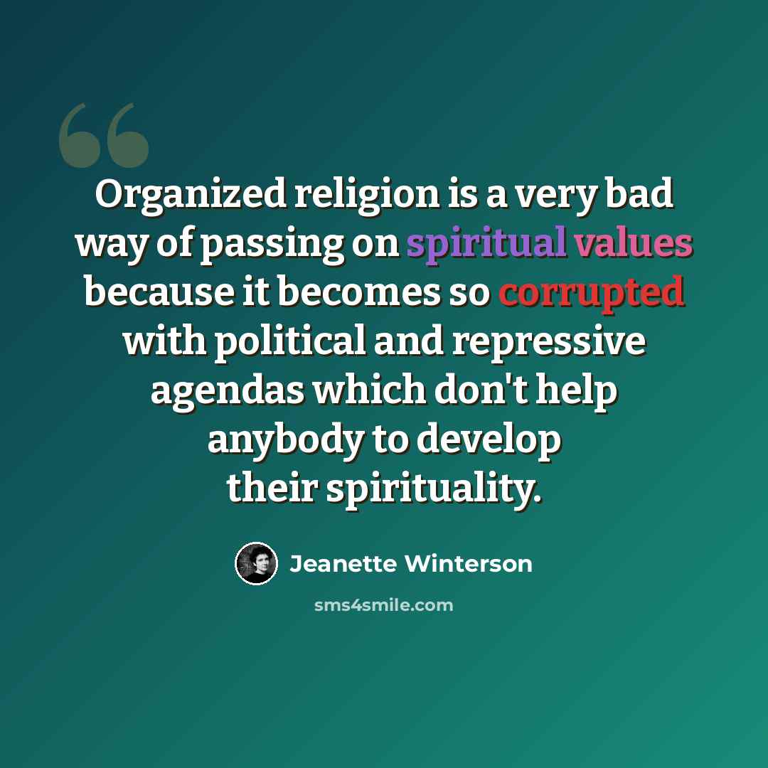 “Organized religion is a very bad way of passing on spiritual values because it becomes so corrupted with political and repressive agendas which don't help anybody to develop their spirituality.” quote by Jeanette Winterson