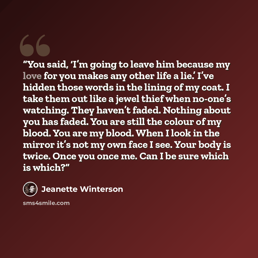 “You said, ‘I’m going to leave him because my love for you makes any other life a lie.’ I’ve hidden those words in the lining of my coat. I take them out like a jewel thief when no-one’s watching. They haven’t faded. Nothing about you has faded. You are still the colour of my blood. You are my…” quote by Jeanette Winterson