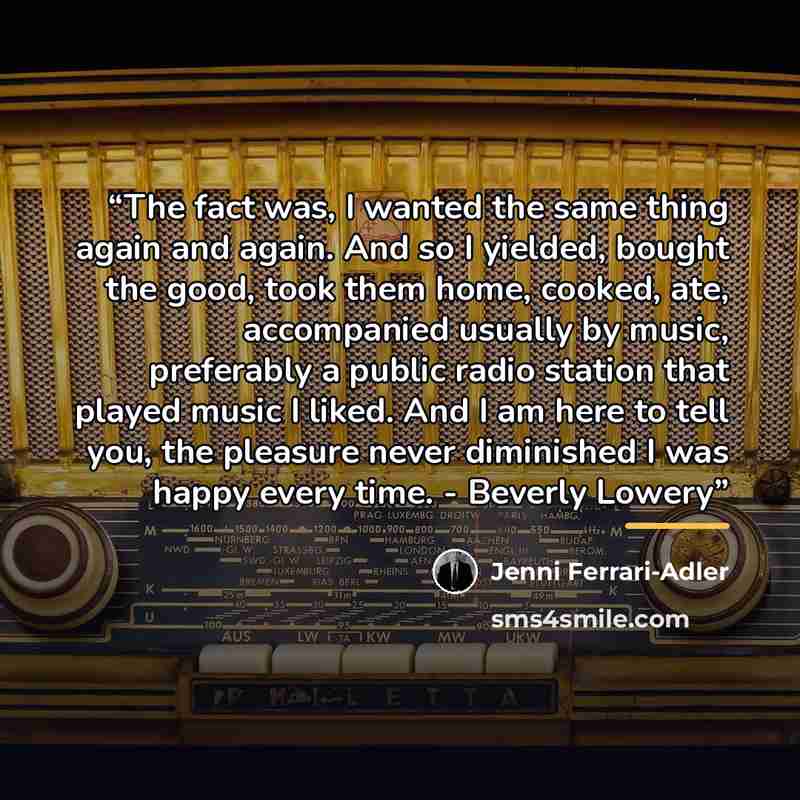 “The fact was, I wanted the same thing again and again. And so I yielded, bought the good, took them home, cooked, ate, accompanied usually by music, preferably a public radio station that played music I liked. And I am here to tell you, the pleasure never diminished I was happy every time…” quote by Jenni Ferrari-Adler